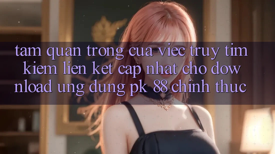 Tầm Quan Trọng Của Việc Truy tìm Kiếm “Liên kết Cập Nhật Cho Download Ứng Dụng PK 88” Chính Thức