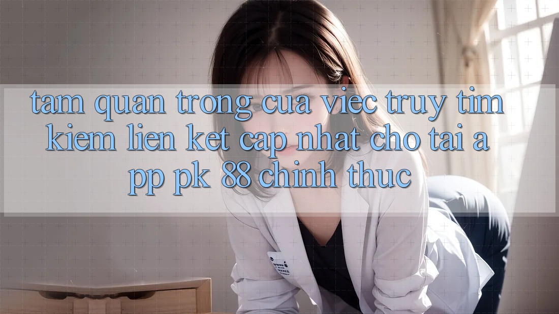 Tầm Quan Trọng Của Việc Truy tìm kiếm “Liên kết Cập Nhật Cho Tải App PK 88” Chính Thức