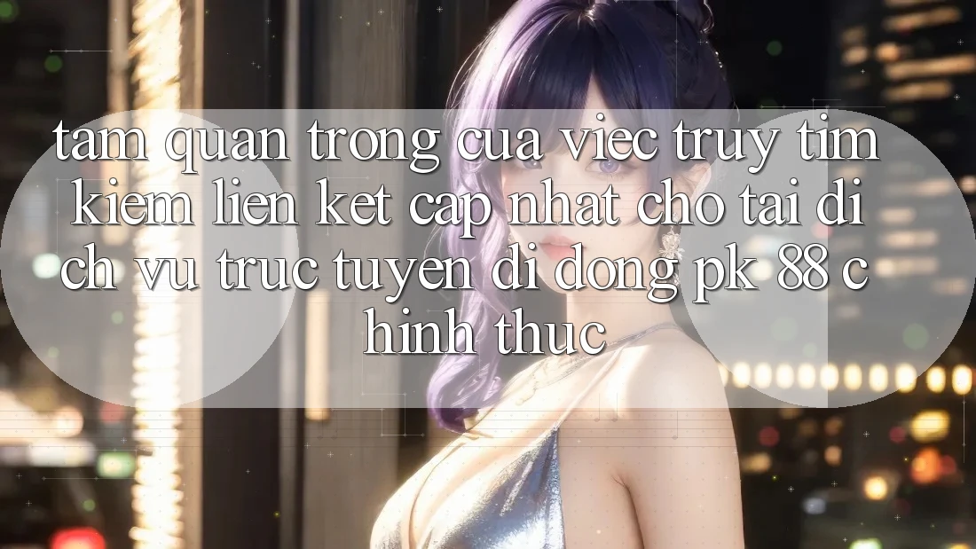Tầm Quan Trọng Của Việc Truy tìm kiếm “Liên kết Cập Nhật Cho Tải Dịch vụ trực tuyến di động PK 88” Chính Thức