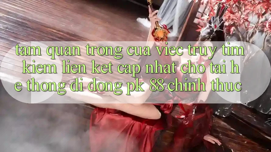 Tầm Quan Trọng Của Việc Truy tìm Kiếm “Liên kết Cập Nhật Cho Tải Hệ thống di động PK 88” Chính Thức