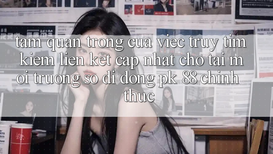 Tầm Quan Trọng Của Việc Truy tìm Kiếm “Liên kết Cập Nhật Cho Tải Môi trường số di động PK 88” Chính Thức