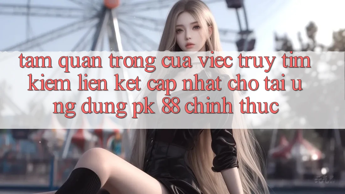 Tầm Quan Trọng Của Việc Truy tìm kiếm “Liên kết Cập Nhật Cho Tải Ứng Dụng PK 88” Chính Thức