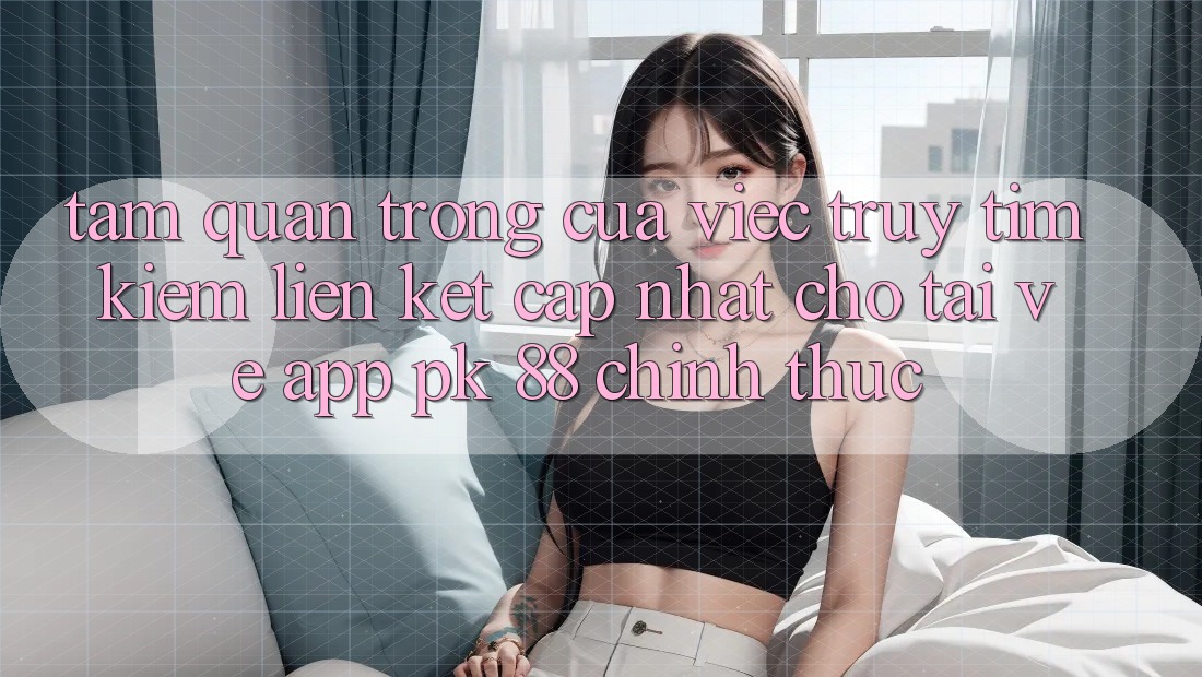 Tầm Quan Trọng Của Việc Truy tìm kiếm “Liên kết Cập Nhật Cho Tải về App PK 88” Chính Thức