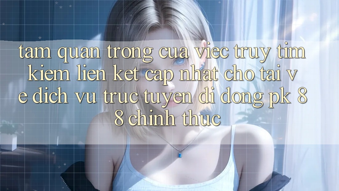 Tầm Quan Trọng Của Việc Truy tìm Kiếm “Liên kết Cập Nhật Cho Tải về Dịch vụ trực tuyến di động PK 88” Chính Thức