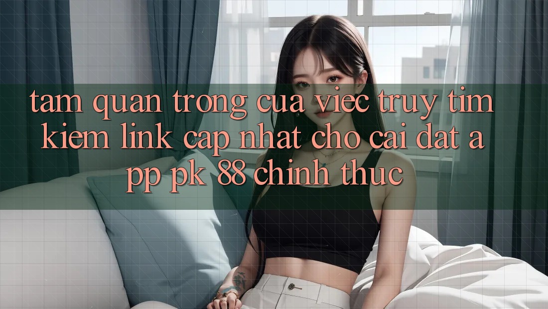 Tầm Quan Trọng Của Việc Truy tìm Kiếm “Link Cập Nhật Cho Cài đặt App PK 88” Chính Thức