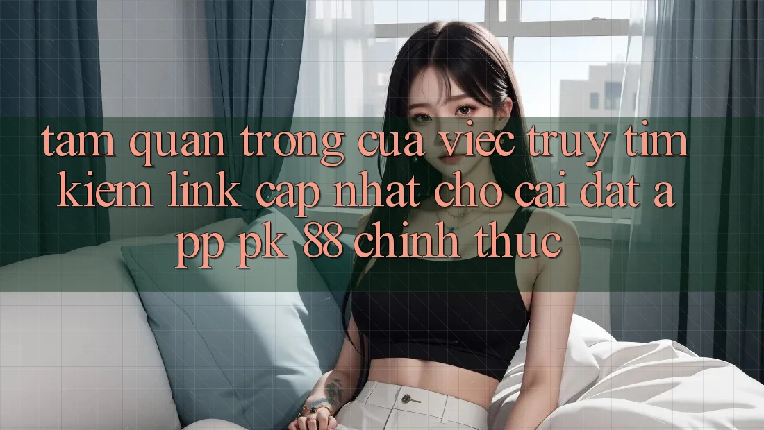 Tầm Quan Trọng Của Việc Truy tìm Kiếm “Link Cập Nhật Cho Cài đặt App PK 88” Chính Thức