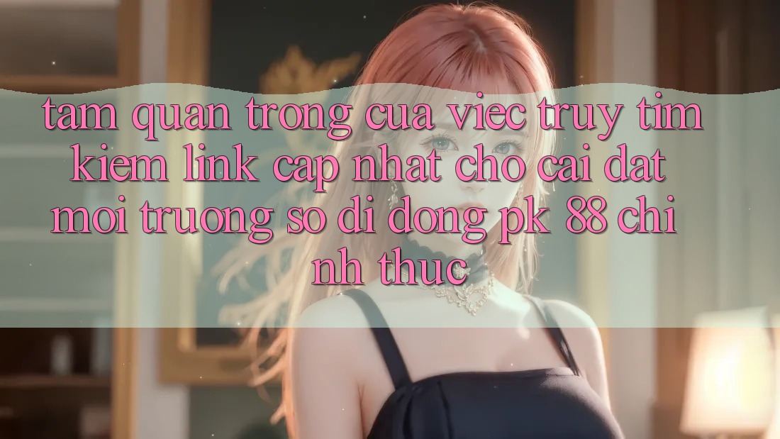 Tầm Quan Trọng Của Việc Truy tìm kiếm “Link Cập Nhật Cho Cài đặt Môi trường số di động PK 88” Chính Thức