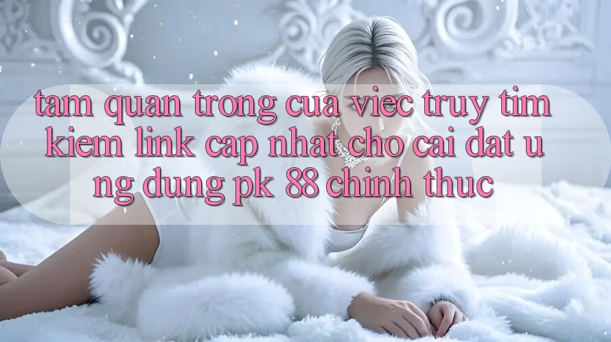 Tầm Quan Trọng Của Việc Truy tìm Kiếm “Link Cập Nhật Cho Cài đặt Ứng Dụng PK 88” Chính Thức
