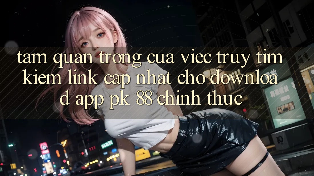 Tầm Quan Trọng Của Việc Truy tìm kiếm “Link Cập Nhật Cho Download App PK 88” Chính Thức