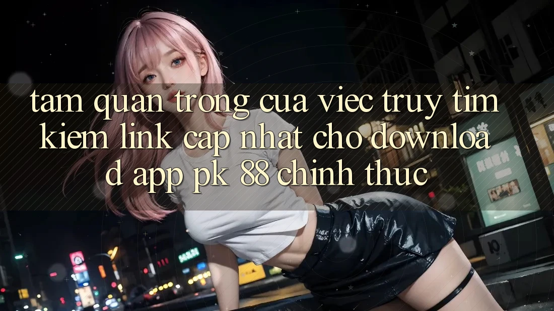 Tầm Quan Trọng Của Việc Truy tìm Kiếm “Link Cập Nhật Cho Download App PK 88” Chính Thức