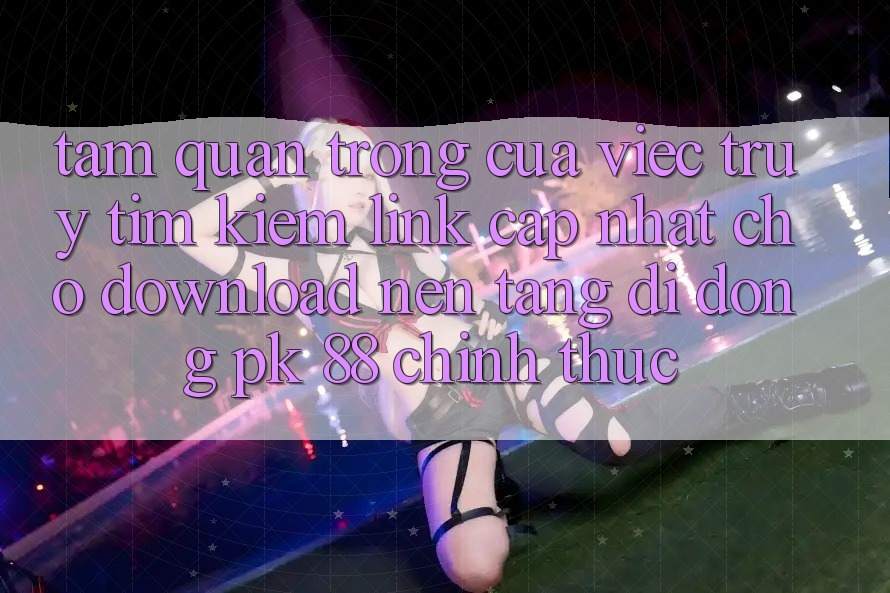 Tầm Quan Trọng Của Việc Truy tìm Kiếm “Link Cập Nhật Cho Download Nền tảng di động PK 88” Chính Thức