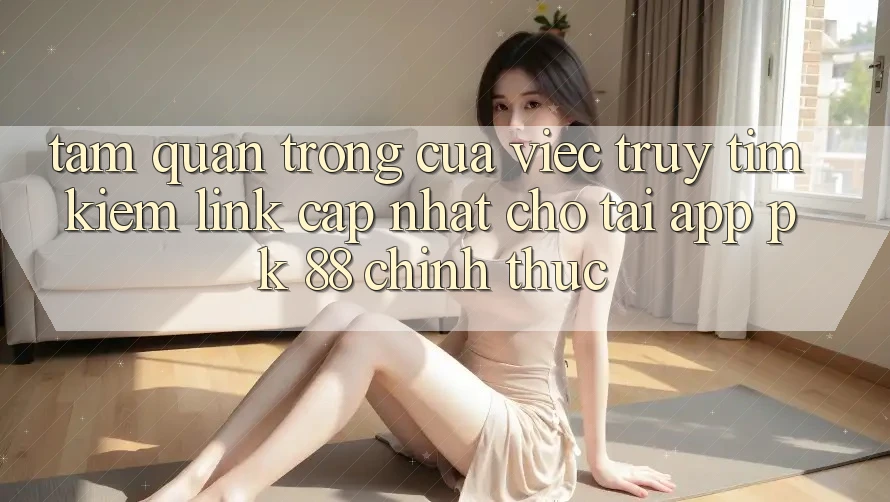 Tầm Quan Trọng Của Việc Truy tìm Kiếm “Link Cập Nhật Cho Tải App PK 88” Chính Thức