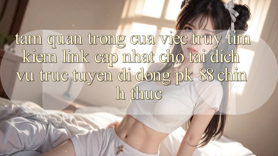 Tầm Quan Trọng Của Việc Truy tìm Kiếm “Link Cập Nhật Cho Tải Dịch vụ trực tuyến di động PK 88” Chính Thức