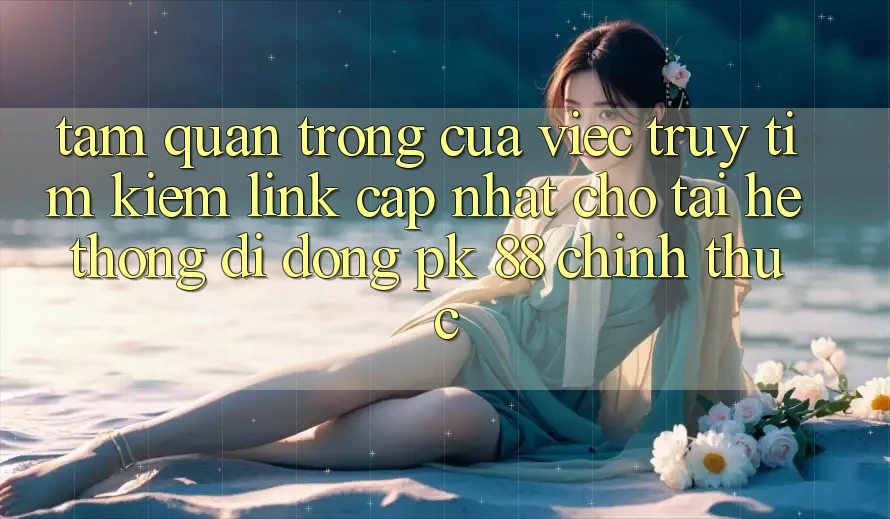 Tầm Quan Trọng Của Việc Truy tìm Kiếm “Link Cập Nhật Cho Tải Hệ thống di động PK 88” Chính Thức