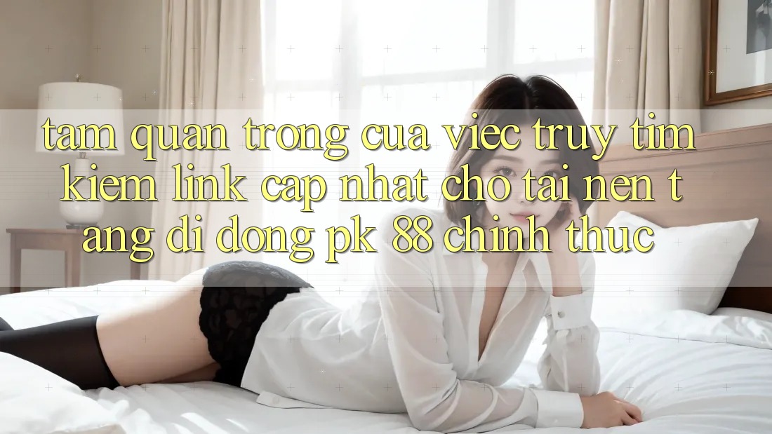 Tầm Quan Trọng Của Việc Truy tìm Kiếm “Link Cập Nhật Cho Tải Nền tảng di động PK 88” Chính Thức