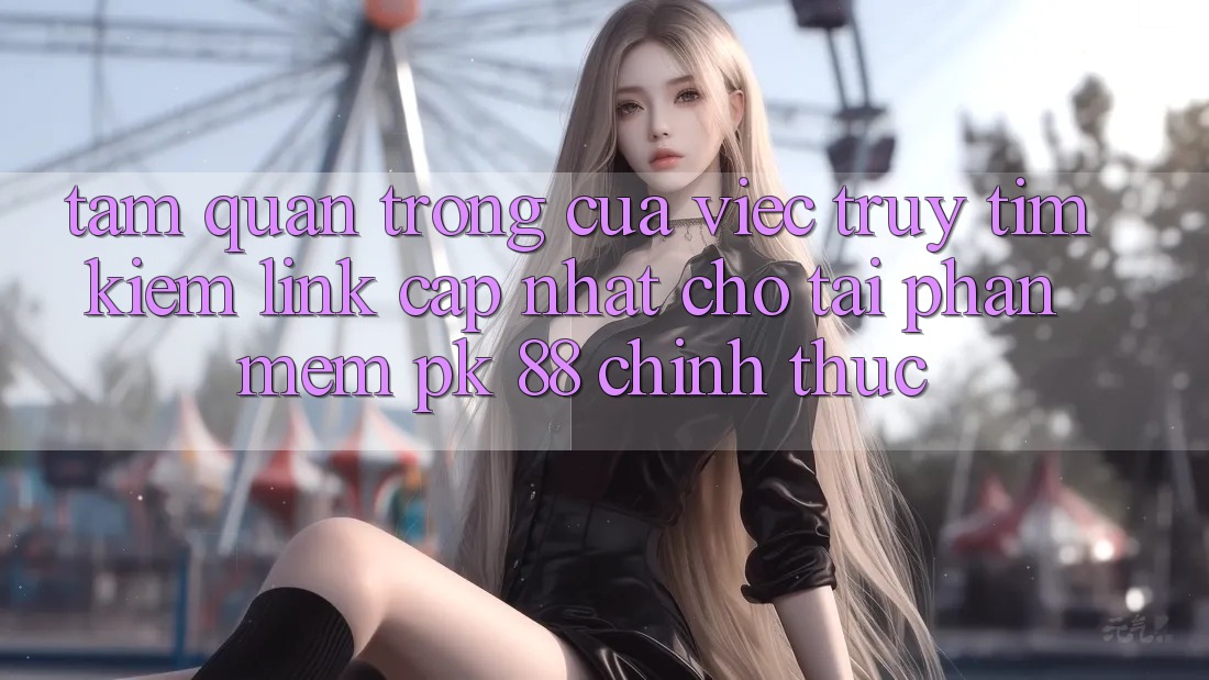 Tầm Quan Trọng Của Việc Truy tìm Kiếm “Link Cập Nhật Cho Tải Phần mềm PK 88” Chính Thức