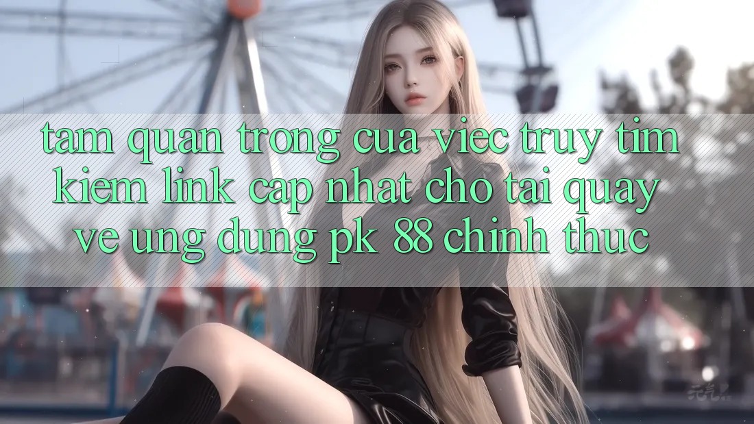 Tầm Quan Trọng Của Việc Truy tìm kiếm “Link Cập Nhật Cho Tải quay về Ứng Dụng PK 88” Chính Thức
