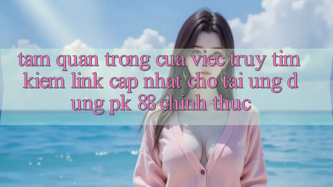Tầm Quan Trọng Của Việc Truy tìm Kiếm “Link Cập Nhật Cho Tải Ứng Dụng PK 88” Chính Thức
