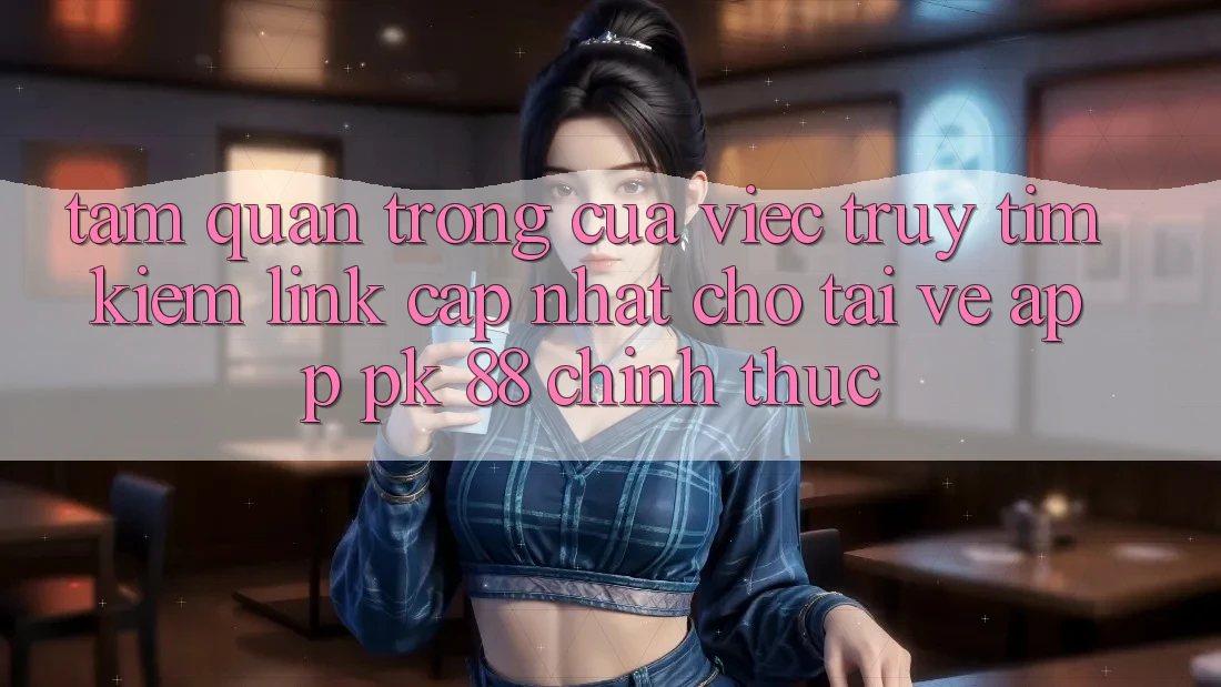 Tầm Quan Trọng Của Việc Truy tìm kiếm “Link Cập Nhật Cho Tải về App PK 88” Chính Thức