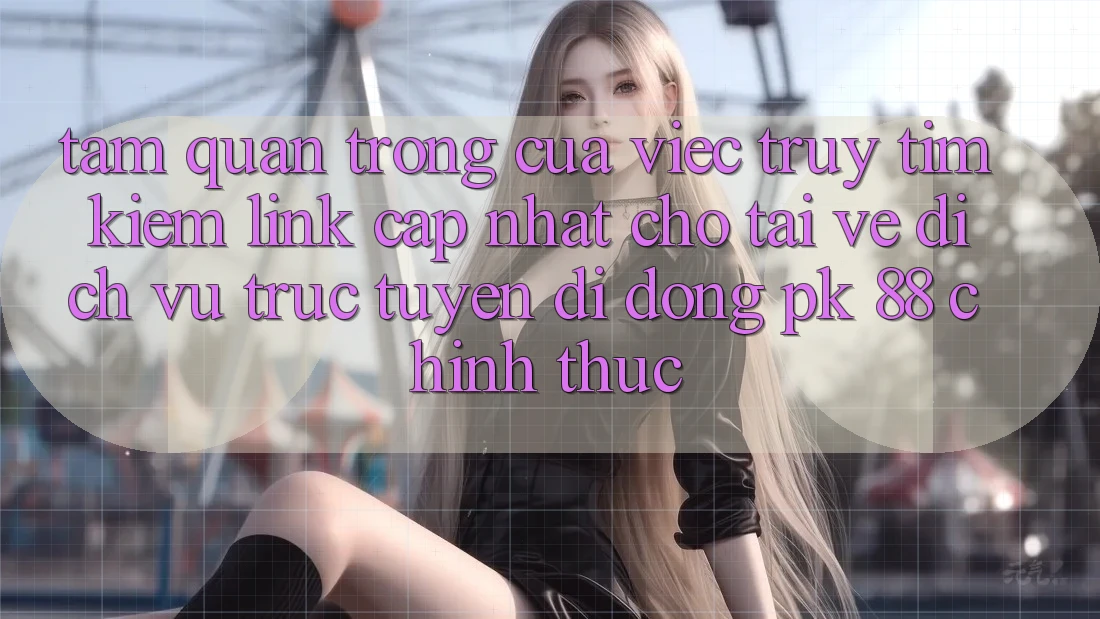 Tầm Quan Trọng Của Việc Truy tìm kiếm “Link Cập Nhật Cho Tải về Dịch vụ trực tuyến di động PK 88” Chính Thức