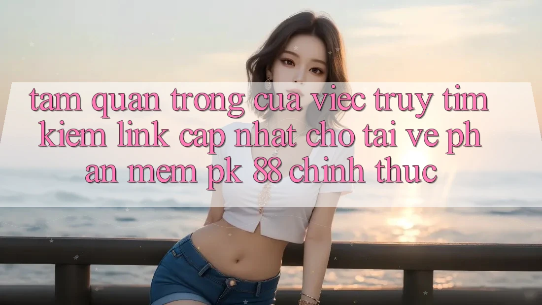 Tầm Quan Trọng Của Việc Truy tìm Kiếm “Link Cập Nhật Cho Tải về Phần mềm PK 88” Chính Thức