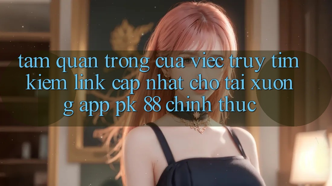 Tầm Quan Trọng Của Việc Truy tìm Kiếm “Link Cập Nhật Cho Tải xuống App PK 88” Chính Thức