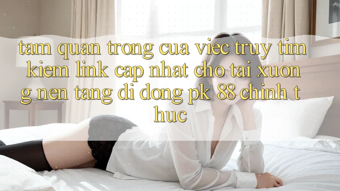Tầm Quan Trọng Của Việc Truy tìm Kiếm “Link Cập Nhật Cho Tải xuống Nền tảng di động PK 88” Chính Thức