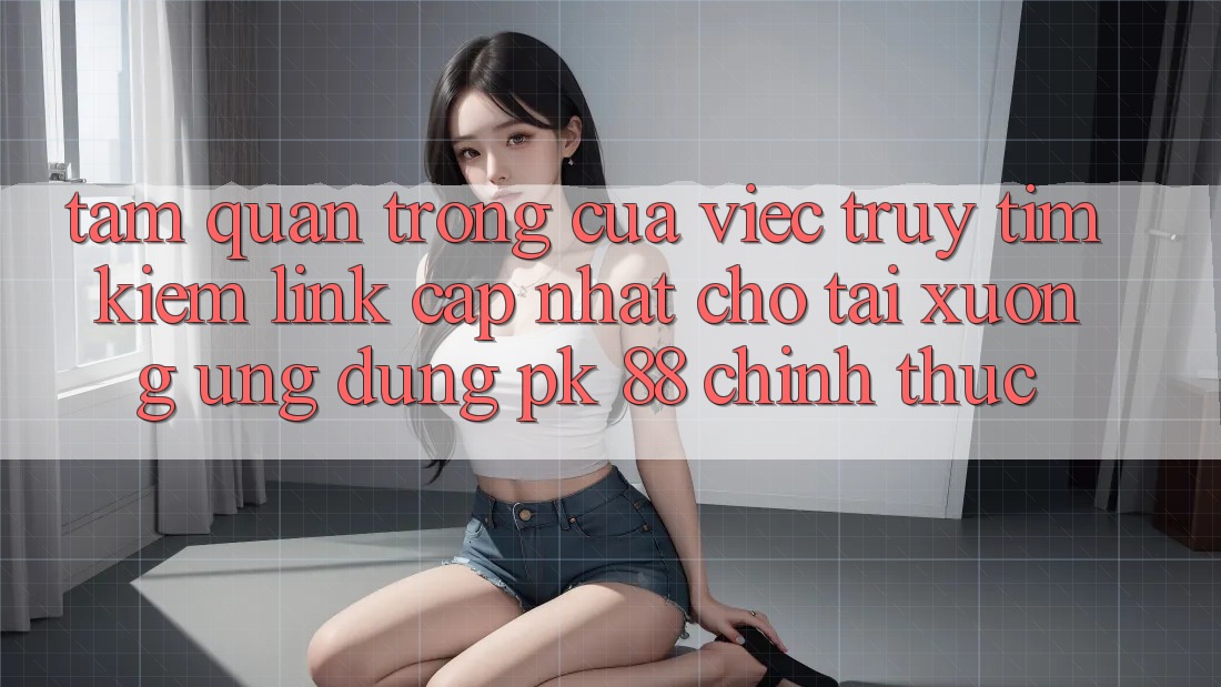 Tầm Quan Trọng Của Việc Truy tìm kiếm “Link Cập Nhật Cho Tải xuống Ứng Dụng PK 88” Chính Thức