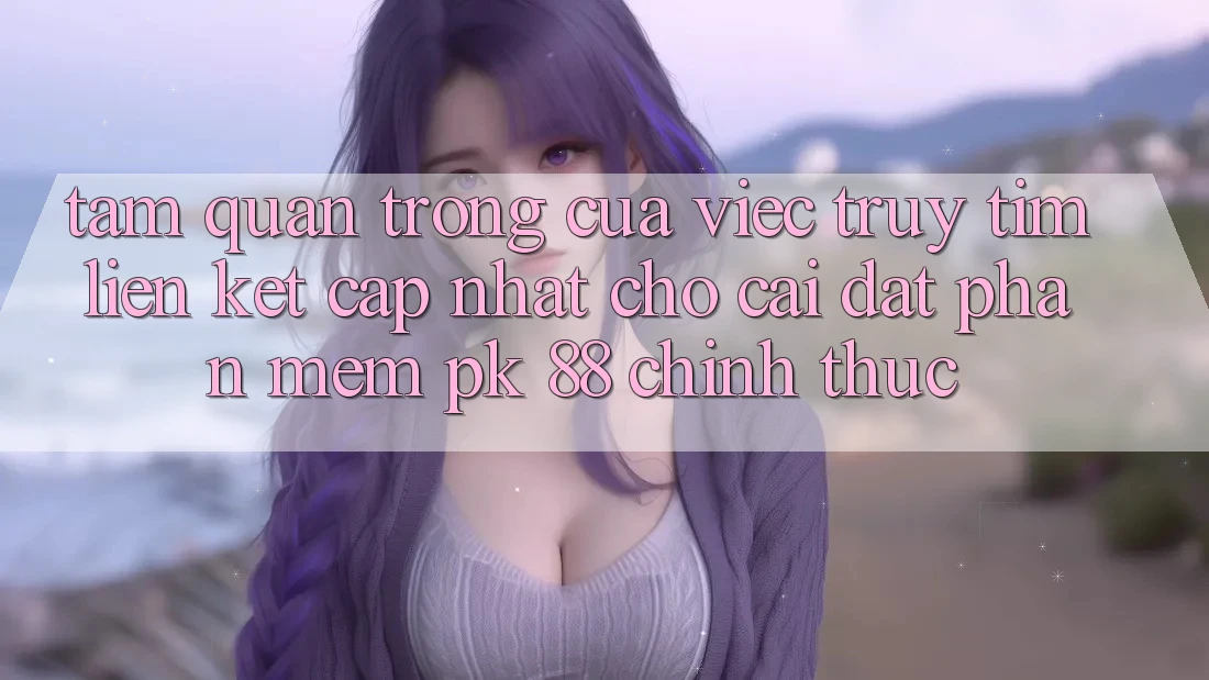 Tầm Quan Trọng Của Việc Truy tìm “Liên kết Cập Nhật Cho Cài đặt Phần mềm PK 88” Chính Thức