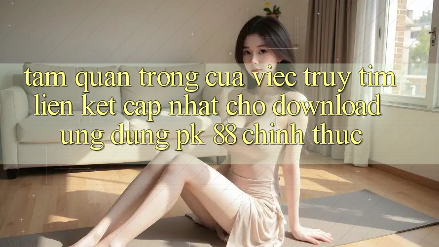 Tầm Quan Trọng Của Việc Truy tìm “Liên kết Cập Nhật Cho Download Ứng Dụng PK 88” Chính Thức