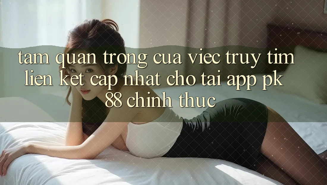 Tầm Quan Trọng Của Việc Truy tìm “Liên kết Cập Nhật Cho Tải App PK 88” Chính Thức