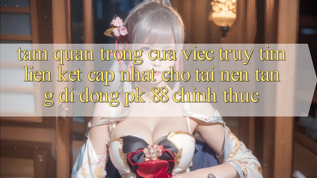 Tầm Quan Trọng Của Việc Truy tìm “Liên kết Cập Nhật Cho Tải Nền tảng di động PK 88” Chính Thức