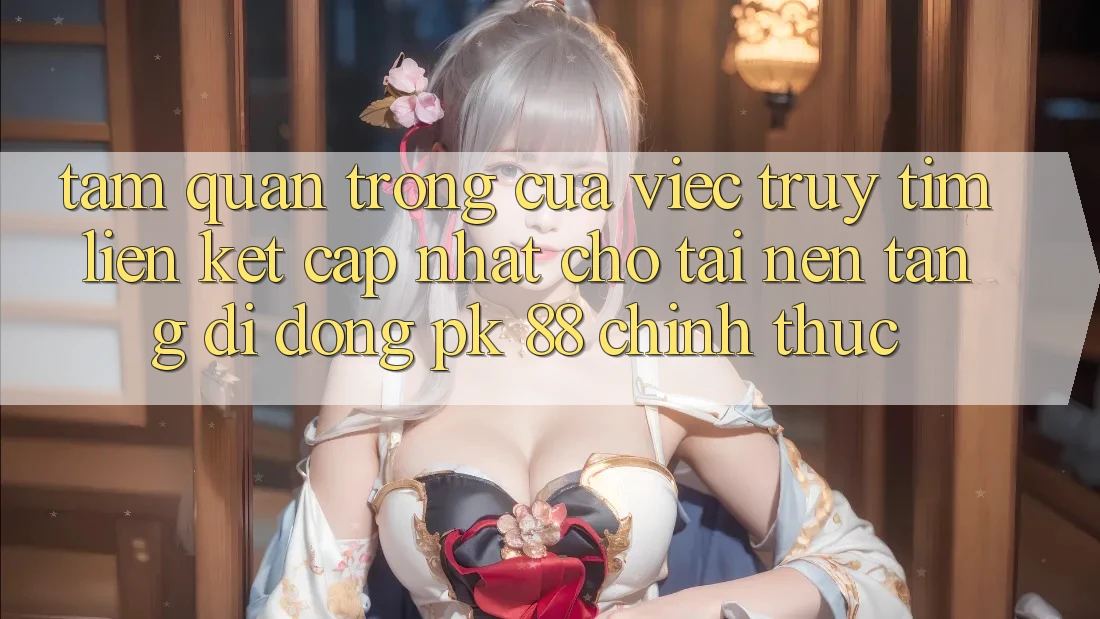 Tầm Quan Trọng Của Việc Truy tìm “Liên kết Cập Nhật Cho Tải Nền tảng di động PK 88” Chính Thức