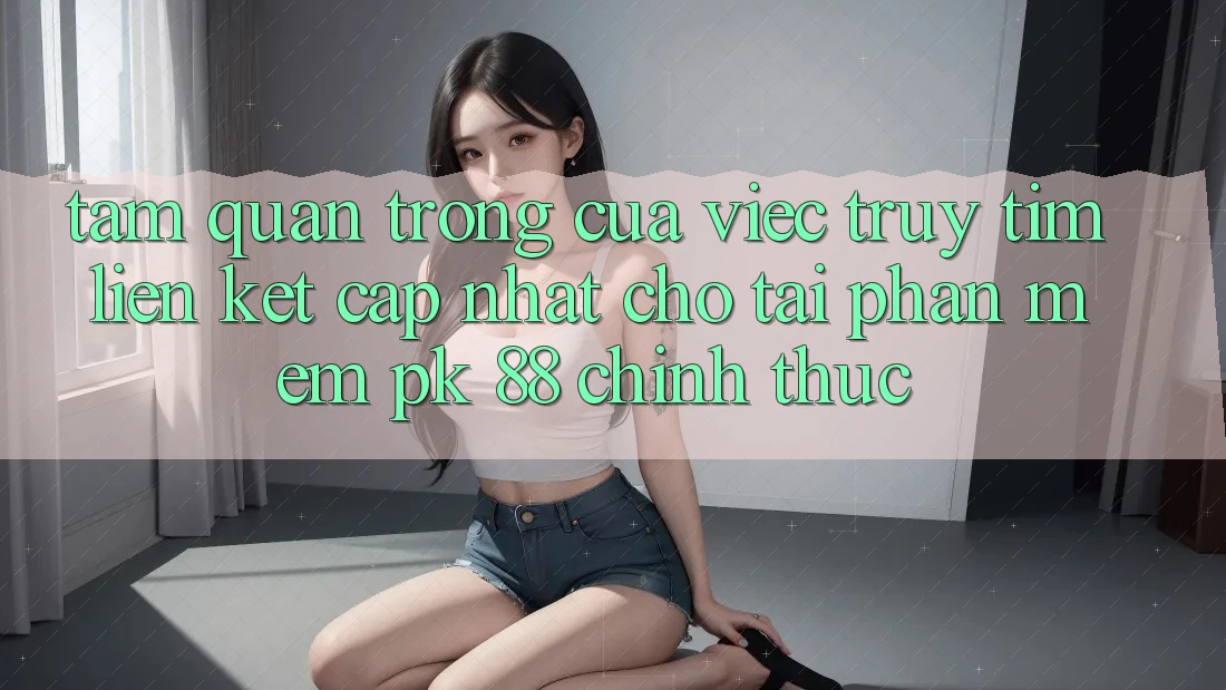 Tầm Quan Trọng Của Việc Truy tìm “Liên kết Cập Nhật Cho Tải Phần mềm PK 88” Chính Thức
