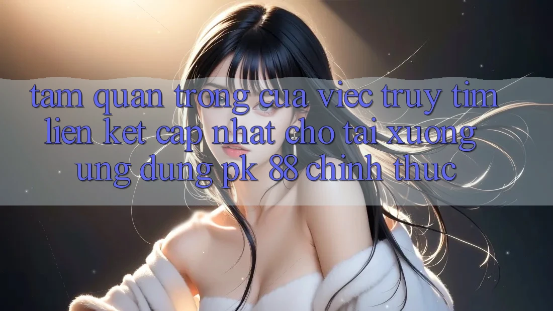 Tầm Quan Trọng Của Việc Truy tìm “Liên kết Cập Nhật Cho Tải xuống Ứng Dụng PK 88” Chính Thức