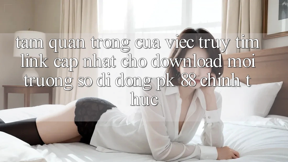 Tầm Quan Trọng Của Việc Truy tìm “Link Cập Nhật Cho Download Môi trường số di động PK 88” Chính Thức