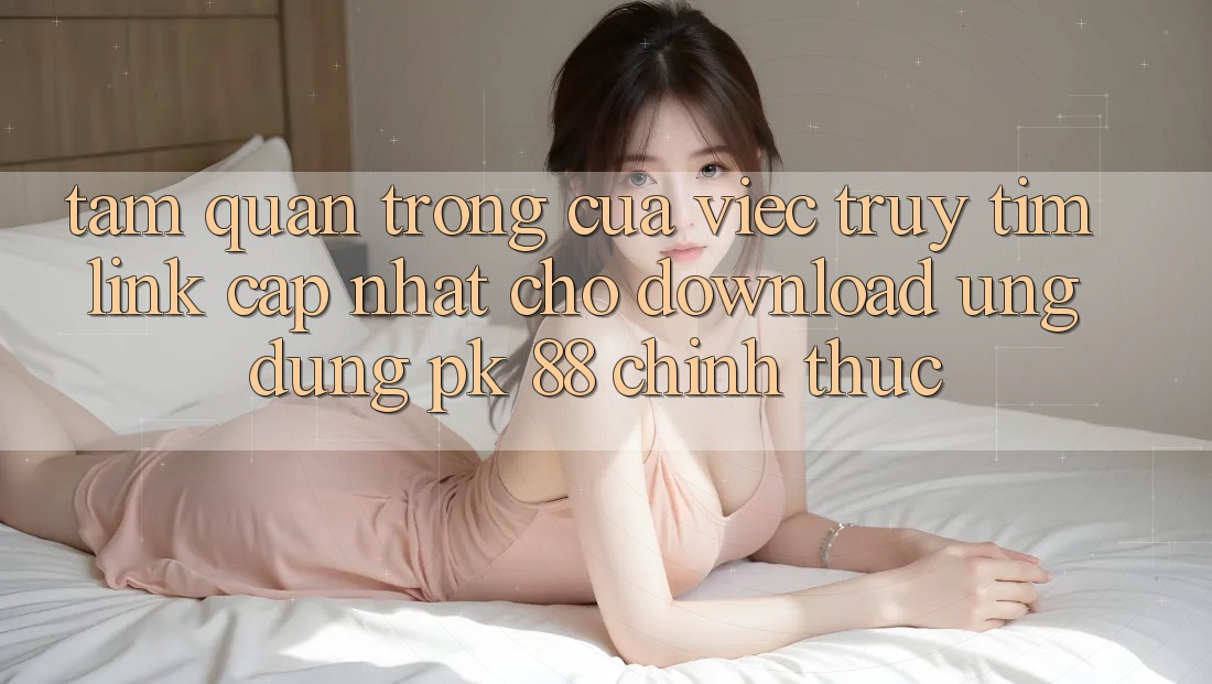 Tầm Quan Trọng Của Việc Truy tìm “Link Cập Nhật Cho Download Ứng Dụng PK 88” Chính Thức