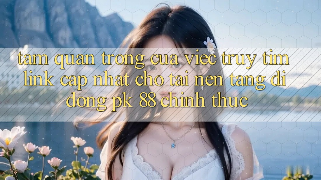 Tầm Quan Trọng Của Việc Truy tìm “Link Cập Nhật Cho Tải Nền tảng di động PK 88” Chính Thức
