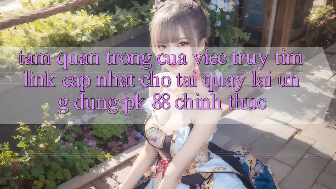 Tầm Quan Trọng Của Việc Truy tìm “Link Cập Nhật Cho Tải quay lại Ứng Dụng PK 88” Chính Thức