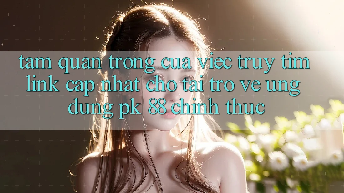Tầm Quan Trọng Của Việc Truy tìm “Link Cập Nhật Cho Tải trở về Ứng Dụng PK 88” Chính Thức