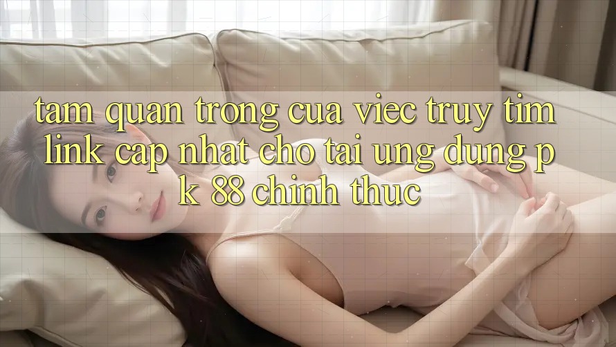 Tầm Quan Trọng Của Việc Truy tìm “Link Cập Nhật Cho Tải Ứng dụng PK 88” Chính Thức