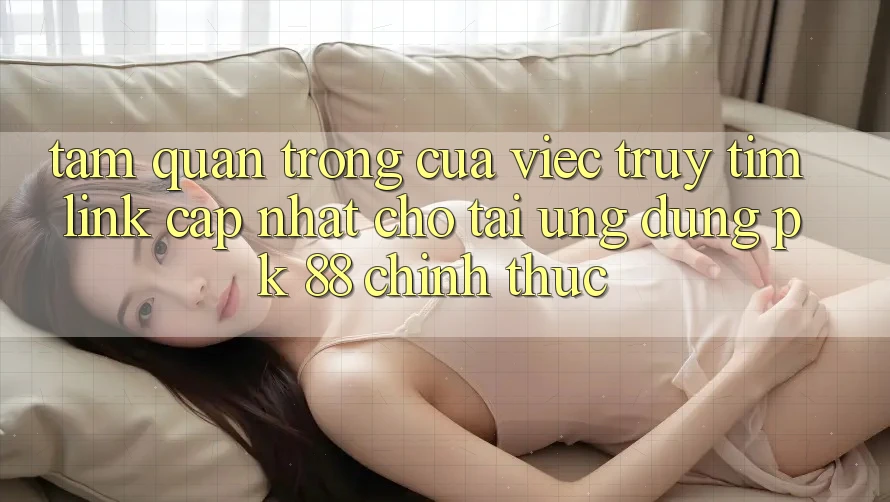 Tầm Quan Trọng Của Việc Truy tìm “Link Cập Nhật Cho Tải Ứng Dụng PK 88” Chính Thức