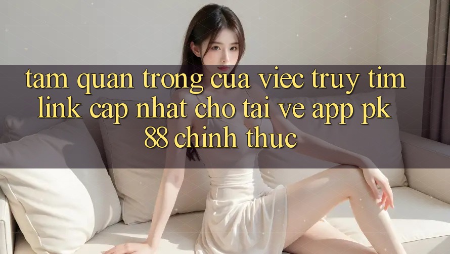 Tầm Quan Trọng Của Việc Truy tìm “Link Cập Nhật Cho Tải về App PK 88” Chính Thức