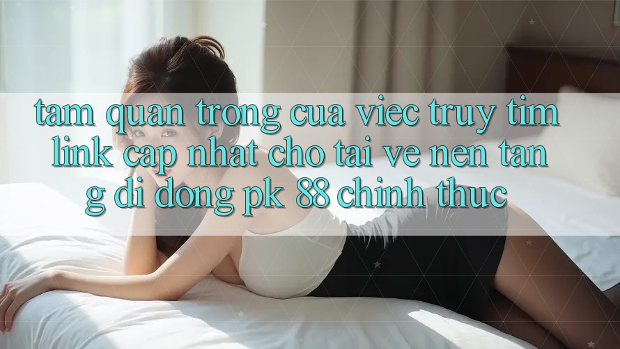 Tầm Quan Trọng Của Việc Truy tìm “Link Cập Nhật Cho Tải về Nền tảng di động PK 88” Chính Thức