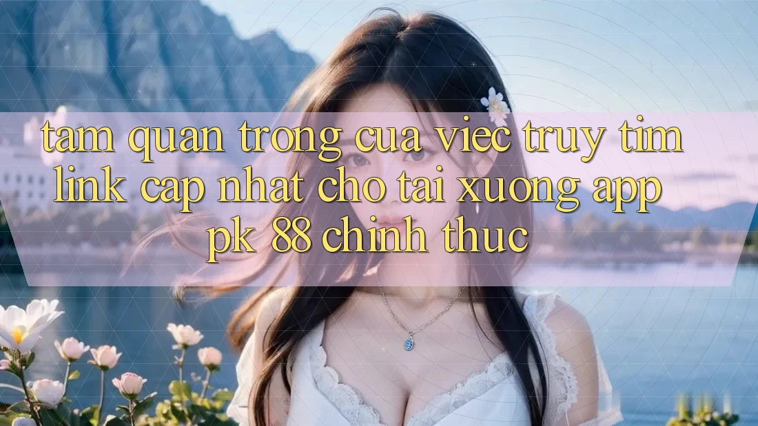 Tầm Quan Trọng Của Việc Truy tìm “Link Cập Nhật Cho Tải xuống App PK 88” Chính Thức
