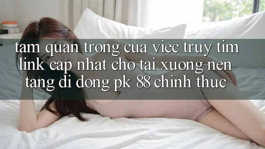 Tầm Quan Trọng Của Việc Truy tìm “Link Cập Nhật Cho Tải xuống Nền tảng di động PK 88” Chính Thức