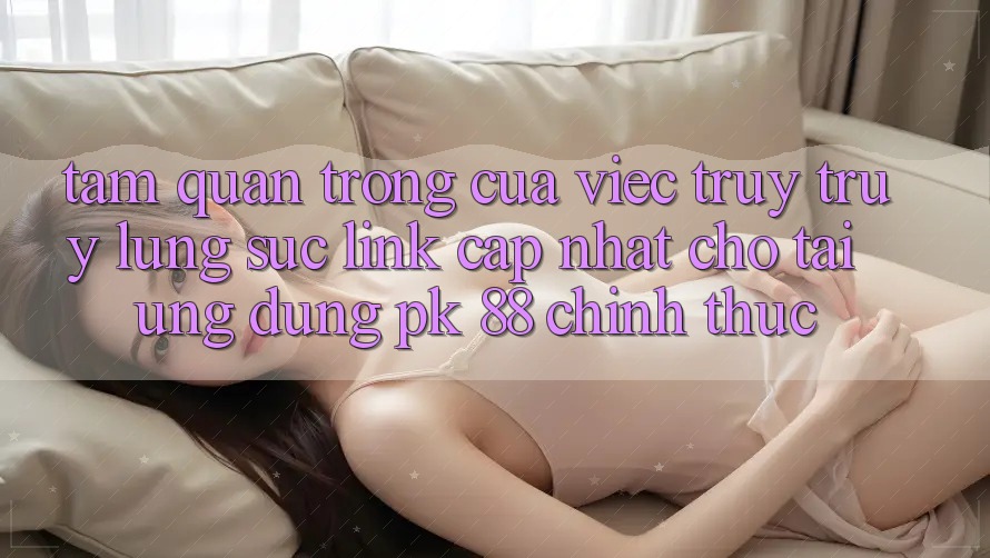 Tầm Quan Trọng Của Việc Truy truy lùng sục “Link Cập Nhật Cho Tải Ứng Dụng PK 88” Chính Thức