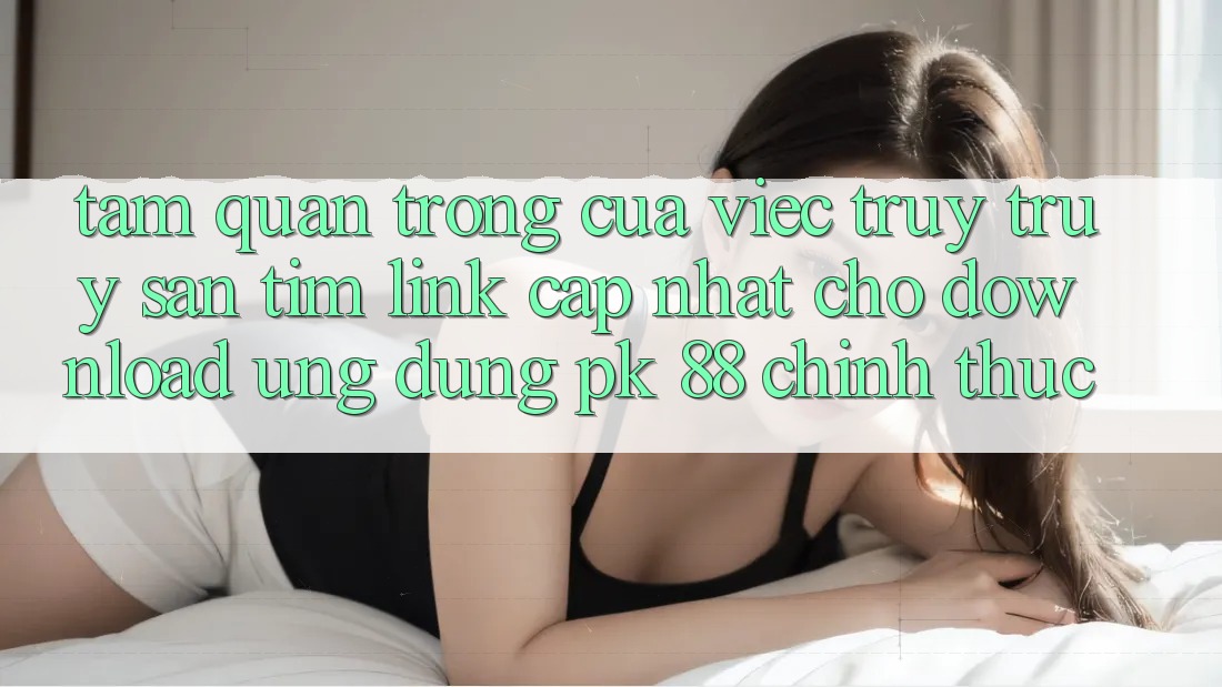 Tầm Quan Trọng Của Việc Truy truy săn tìm “Link Cập Nhật Cho Download Ứng Dụng PK 88” Chính Thức