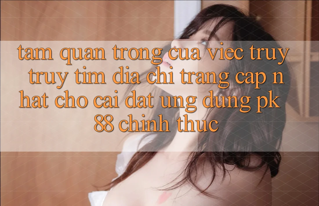 Tầm Quan Trọng Của Việc Truy truy tìm “Địa chỉ trang Cập Nhật Cho Cài đặt Ứng Dụng PK 88” Chính Thức