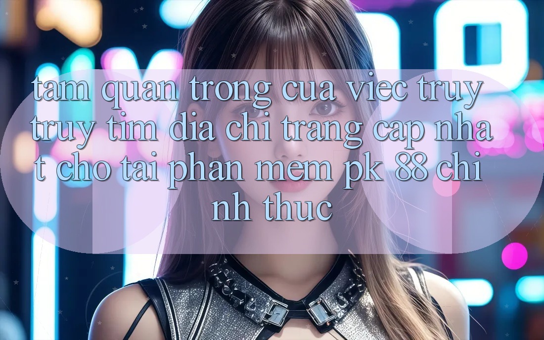 Tầm Quan Trọng Của Việc Truy truy tìm “Địa chỉ trang Cập Nhật Cho Tải Phần mềm PK 88” Chính Thức
